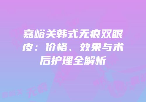 嘉峪关韩式无痕双眼皮：价格、效果与术后护理全解析