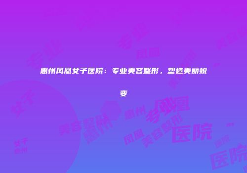 惠州凤凰女子医院：专业美容整形，塑造美丽蜕变