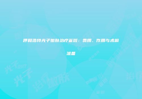 呼和浩特光子嫩肤治疗雀斑：费用、作用与术前准备