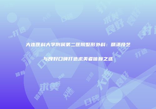 大连医科大学附属第二医院整形外科：精湛技艺与良好口碑打造求美者信赖之选