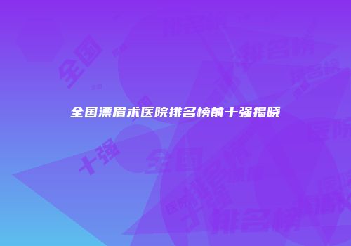 全国漂眉术医院排名榜前十强揭晓