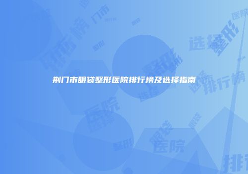 荆门市眼袋整形医院排行榜及选择指南