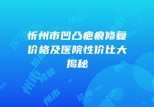 忻州市凹凸疤痕修复价格及医院性价比大揭秘