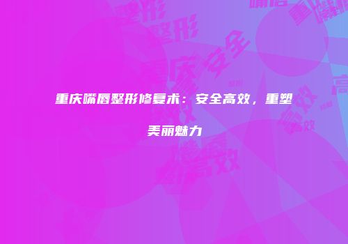 重庆嘴唇整形修复术：安全高效，重塑美丽魅力