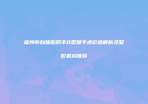 福州市自体脂肪丰O型腿手术价格解析及整形机构推荐