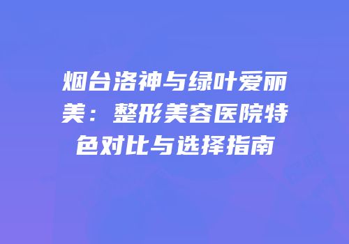 烟台洛神与绿叶爱丽美：整形美容医院特色对比与选择指南