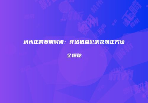 杭州正畸费用解析：牙齿错合影响及矫正方法全揭秘