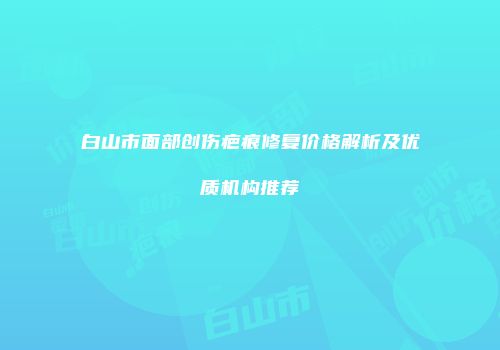 白山市面部创伤疤痕修复价格解析及优质机构推荐