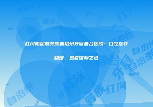 红河哈尼族彝族自治州牙冠基台医院：口腔医疗翘楚，患者信赖之选