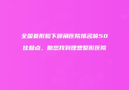 全国菱形脸下颌角医院排名前50佳盘点，助您找到理想整形医院