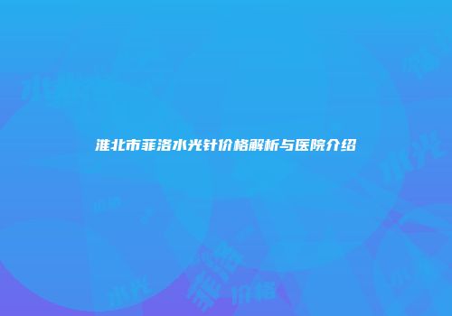 淮北市菲洛水光针价格解析与医院介绍