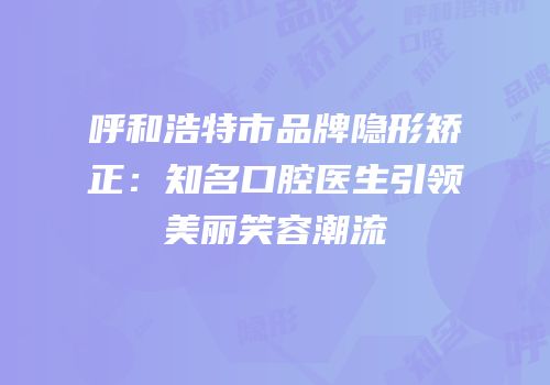 呼和浩特市品牌隐形矫正：知名口腔医生引领美丽笑容潮流