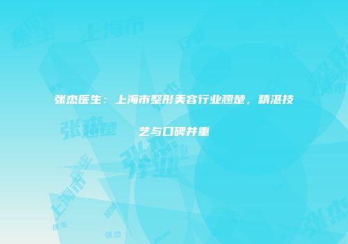 张杰医生：上海市整形美容行业翘楚，精湛技艺与口碑并重