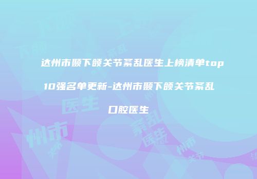 达州市颞下颌关节紊乱医生上榜清单top10强名单更新-达州市颞下颌关节紊乱口腔医生