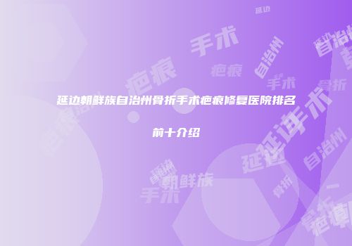 延边朝鲜族自治州骨折手术疤痕修复医院排名前十介绍