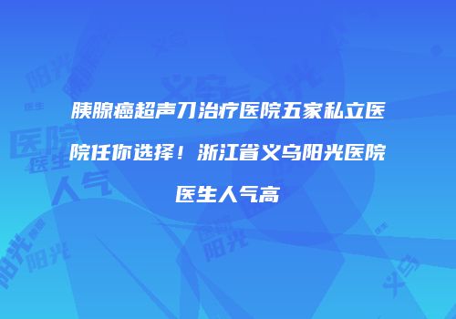 胰腺癌超声刀治疗医院五家私立医院任你选择！浙江省义乌阳光医院医生人气高