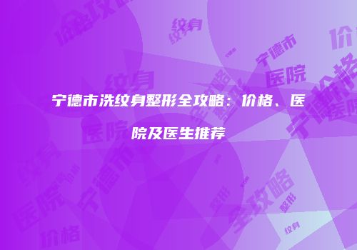 宁德市洗纹身整形全攻略：价格、医院及医生推荐