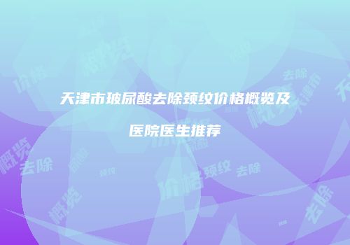 天津市玻尿酸去除颈纹价格概览及医院医生推荐