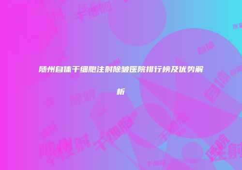 随州自体干细胞注射除皱医院排行榜及优势解析