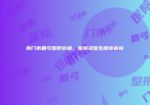 荆门市眉弓整形价格、医院及医生推荐解析