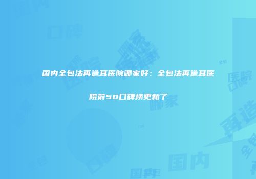 国内全包法再造耳医院哪家好:全包法再造耳医院前50口碑榜更新了