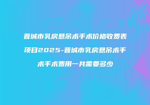晋城市乳房悬吊术手术价格收费表项目2025-晋城市乳房悬吊术手术手术费用一共需要多少