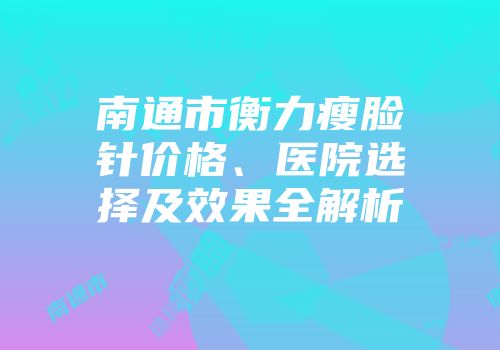 南通市衡力瘦脸针价格、医院选择及效果全解析