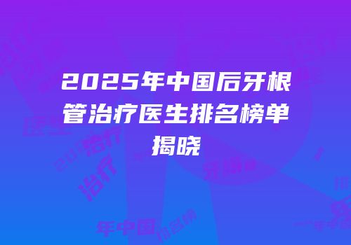 2025年中国后牙根管治疗医生排名榜单揭晓