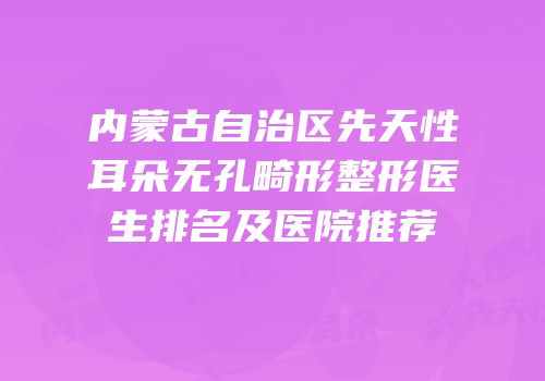 内蒙古自治区先天性耳朵无孔畸形整形医生排名及医院推荐
