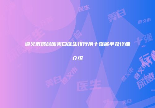 遵义市玻尿酸美白医生排行前十强名单及详细介绍