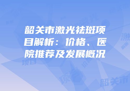 韶关市激光祛斑项目解析：价格、医院推荐及发展概况