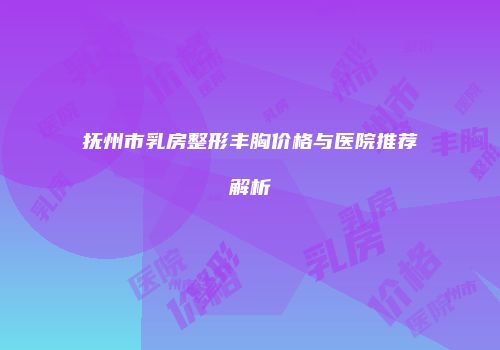 抚州市乳房整形丰胸价格与医院推荐解析