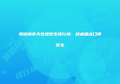 景德镇市天包地医生排行榜：权威盘点口碑医生