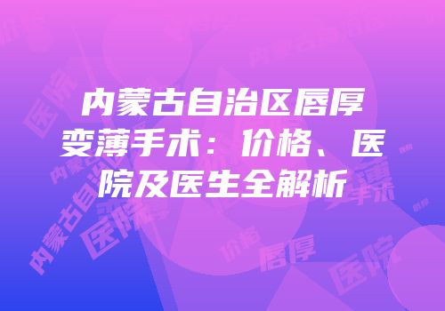 内蒙古自治区唇厚变薄手术：价格、医院及医生全解析