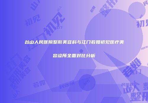 台山人民医院整形美容科与江门若如初见医疗美容诊所全面对比分析
