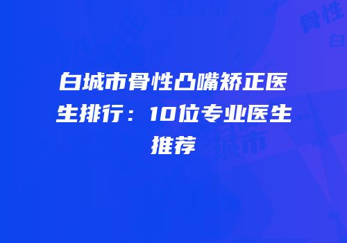 白城市骨性凸嘴矫正医生排行：10位专业医生推荐