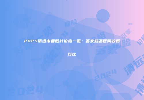 2025清远市瘦脸针价格一览：多家知名医院收费对比