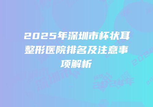 2025年深圳市杯状耳整形医院排名及注意事项解析