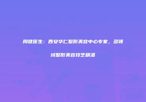 周健医生：西安华仁整形美容中心专家，多领域整形美容技艺精湛