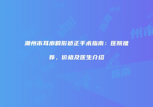 潮州市耳廓畸形矫正手术指南：医院推荐、价格及医生介绍