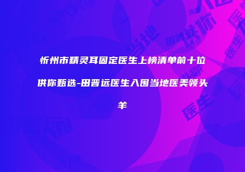 忻州市精灵耳固定医生上榜清单前十位供你甄选-田晋远医生入围当地医美领头羊