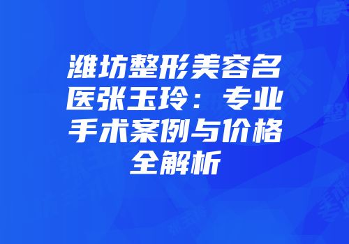 潍坊整形美容名医张玉玲：专业手术案例与价格全解析