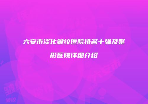 六安市淡化皱纹医院排名十强及整形医院详细介绍