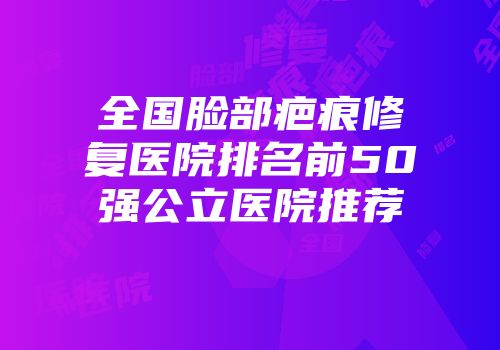 全国脸部疤痕修复医院排名前50强公立医院推荐