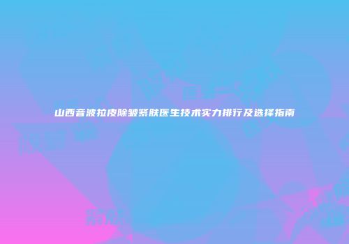 山西音波拉皮除皱紧肤医生技术实力排行及选择指南
