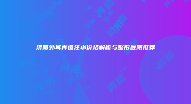 济南外耳再造注水价格解析与整形医院推荐