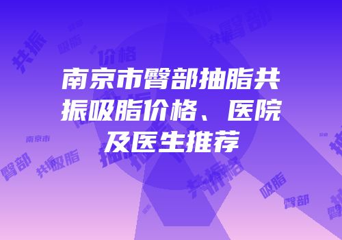 南京市臀部抽脂共振吸脂价格、医院及医生推荐