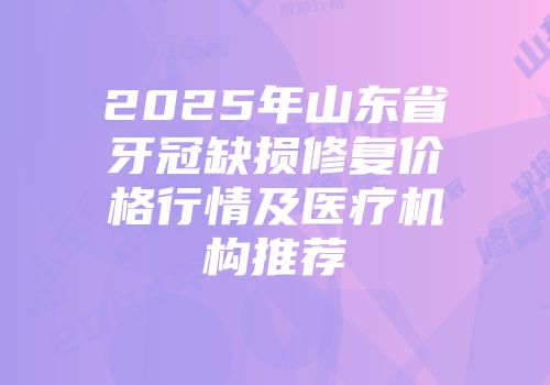 2025年山东省牙冠缺损修复价格行情及医疗机构推荐
