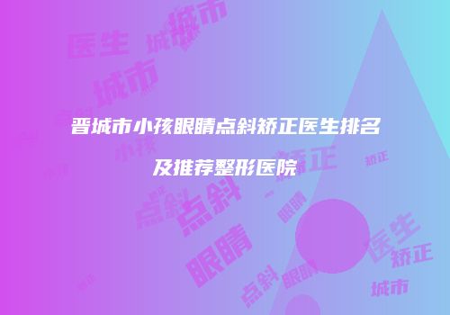 晋城市小孩眼睛点斜矫正医生排名及推荐整形医院