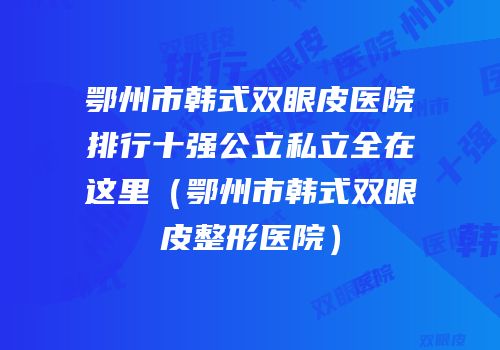 鄂州市韩式双眼皮医院排行十强公立私立全在这里（鄂州市韩式双眼皮整形医院）